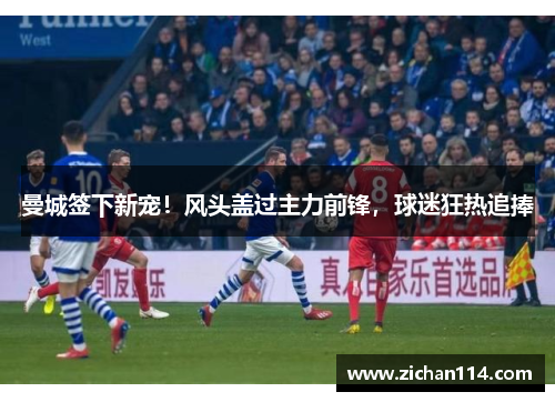 曼城签下新宠！风头盖过主力前锋，球迷狂热追捧